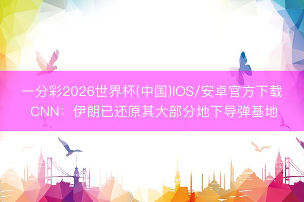 一分彩2026世界杯(中国)IOS/安卓官方下载 CNN：伊朗已还原其大部分地下导弹基地