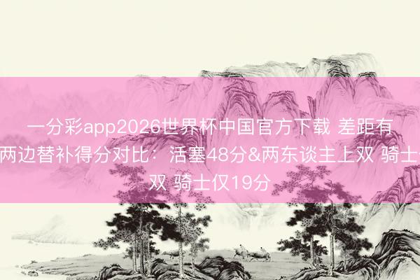 一分彩app2026世界杯中国官方下载 差距有点大！两边替补得分对比：活塞48分&两东谈主上双 骑士仅19分
