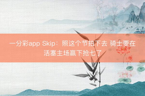 一分彩app Skip：照这个节拍下去 骑士要在活塞主场赢下抢七了