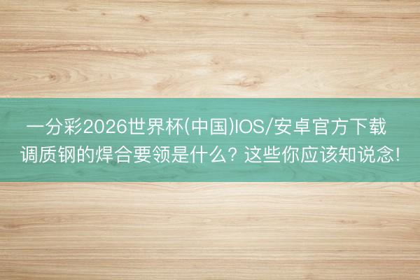 一分彩2026世界杯(中国)IOS/安卓官方下载 调质钢的焊合要领是什么? 这些你应该知说念!
