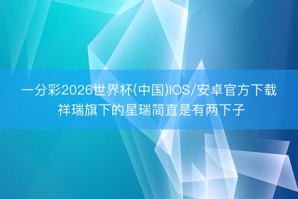 一分彩2026世界杯(中国)IOS/安卓官方下载 祥瑞旗下的星瑞简直是有两下子