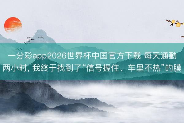 一分彩app2026世界杯中国官方下载 每天通勤两小时， 我终于找到了“信号握住、车里不热”的膜