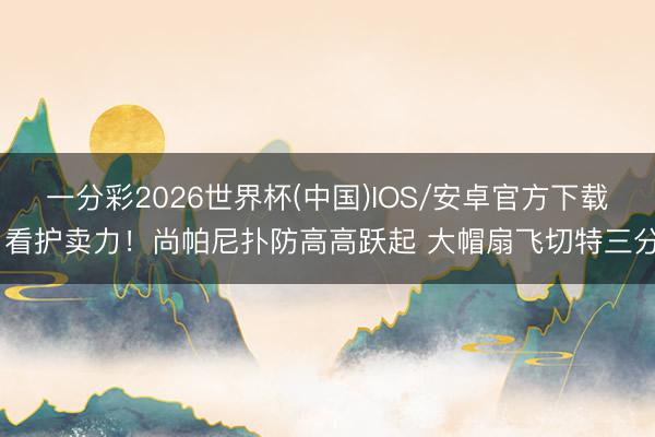 一分彩2026世界杯(中国)IOS/安卓官方下载 看护卖力！尚帕尼扑防高高跃起 大帽扇飞切特三分