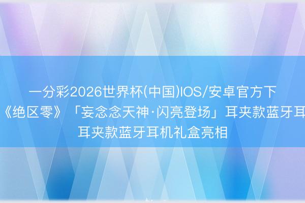 一分彩2026世界杯(中国)IOS/安卓官方下载 水月雨×《绝区零》「妄念念天神·闪亮登场」耳夹款蓝牙耳机礼盒亮相