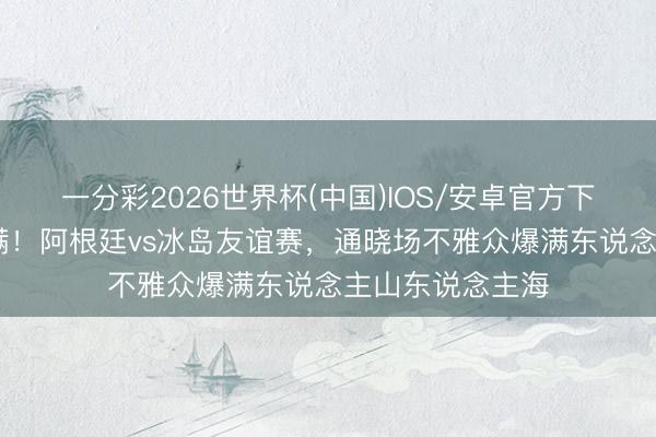一分彩2026世界杯(中国)IOS/安卓官方下载 又是一场爆满！阿根廷vs冰岛友谊赛，通晓场不雅众爆满东说念主山东说念主海
