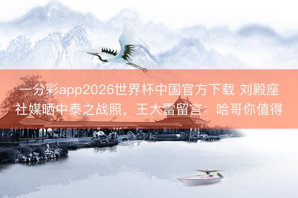 一分彩app2026世界杯中国官方下载 刘殿座社媒晒中泰之战照，王大雷留言：哈哥你值得