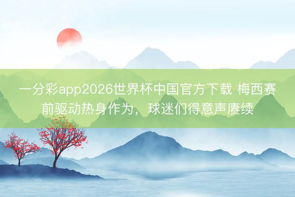 一分彩app2026世界杯中国官方下载 梅西赛前驱动热身作为，球迷们得意声赓续