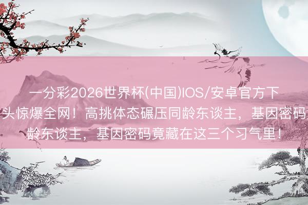 一分彩2026世界杯(中国)IOS/安卓官方下载 林心如犬子稀疏出头惊爆全网！高挑体态碾压同龄东谈主，基因密码竟藏在这三个习气里！
