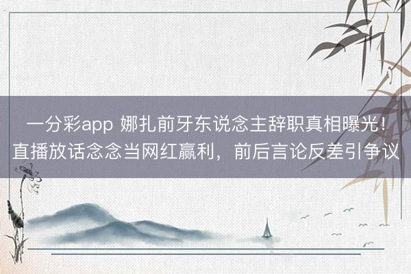 一分彩app 娜扎前牙东说念主辞职真相曝光！直播放话念念当网红赢利，前后言论反差引争议