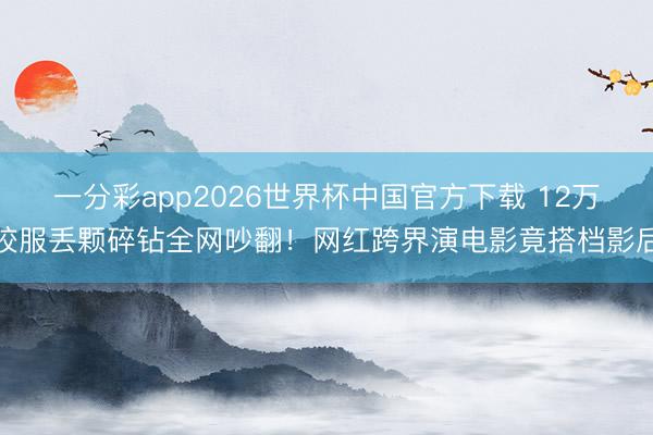 一分彩app2026世界杯中国官方下载 12万校服丢颗碎钻全网吵翻！网红跨界演电影竟搭档影后