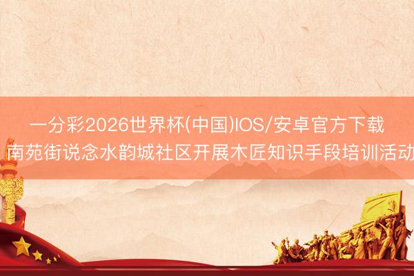一分彩2026世界杯(中国)IOS/安卓官方下载 南苑街说念水韵城社区开展木匠知识手段培训活动