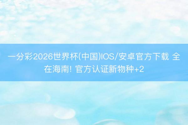 一分彩2026世界杯(中国)IOS/安卓官方下载 全在海南! 官方认证新物种+2