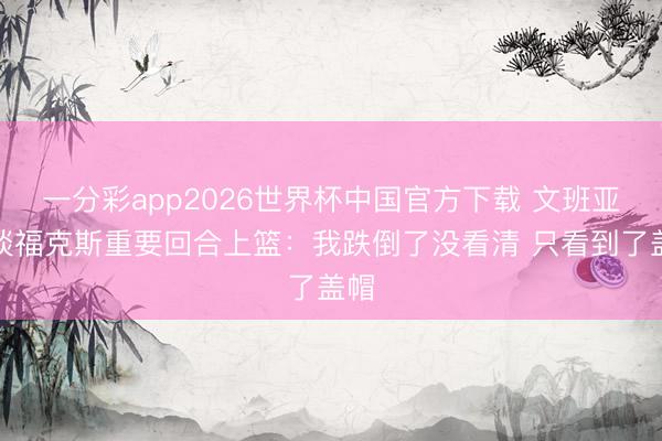 一分彩app2026世界杯中国官方下载 文班亚马谈福克斯重要回合上篮：我跌倒了没看清 只看到了盖帽