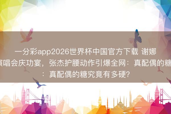 一分彩app2026世界杯中国官方下载 谢娜万东说念主演唱会庆功宴,张杰护腰动作引爆全网:真配偶的糖究竟有多硬?