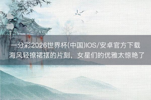 一分彩2026世界杯(中国)IOS/安卓官方下载 海风轻撩裙摆的片刻,女星们的优雅太惊艳了