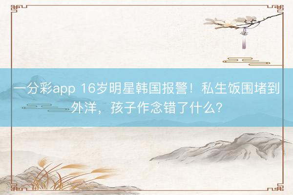 一分彩app 16岁明星韩国报警！私生饭围堵到外洋，孩子作念错了什么？