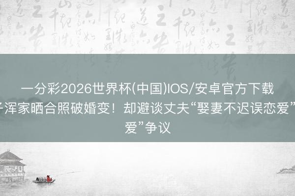 一分彩2026世界杯(中国)IOS/安卓官方下载 嘎子浑家晒合照破婚变！却避谈丈夫“娶妻不迟误恋爱”争议