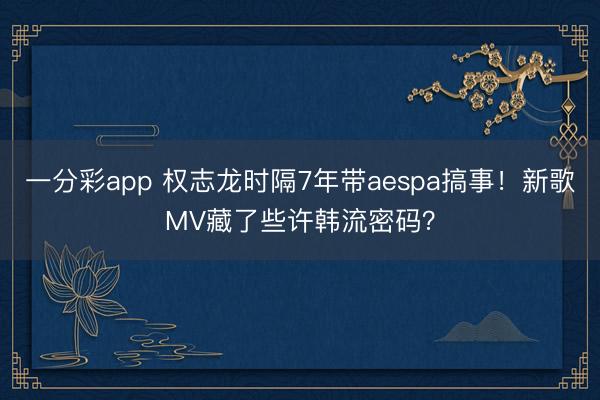 一分彩app 权志龙时隔7年带aespa搞事！新歌MV藏了些许韩流密码？