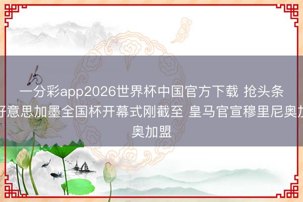 一分彩app2026世界杯中国官方下载 抢头条？好意思加墨全国杯开幕式刚截至 皇马官宣穆里尼奥加盟