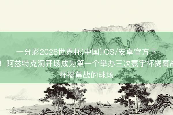 一分彩2026世界杯(中国)IOS/安卓官方下载 牌面！阿兹特克洞开场成为第一个举办三次寰宇杯揭幕战的球场
