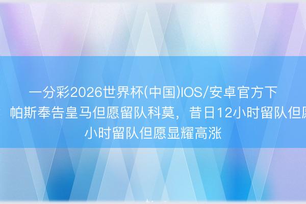 一分彩2026世界杯(中国)IOS/安卓官方下载 罗马诺：帕斯奉告皇马但愿留队科莫，昔日12小时留队但愿显耀高涨