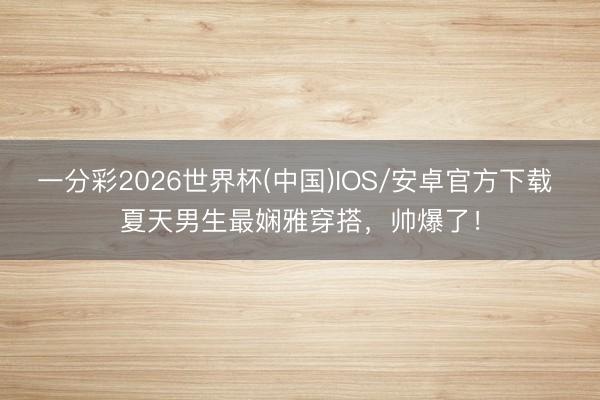 一分彩2026世界杯(中国)IOS/安卓官方下载 夏天男生最娴雅穿搭，帅爆了！