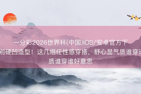 一分彩2026世界杯(中国)IOS/安卓官方下载 夏天别硬凹造型！这几组任性感穿搭，舒心显气质谁穿谁好意思