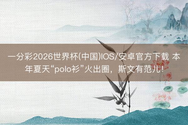 一分彩2026世界杯(中国)IOS/安卓官方下载 本年夏天“polo衫”火出圈，斯文有范儿！