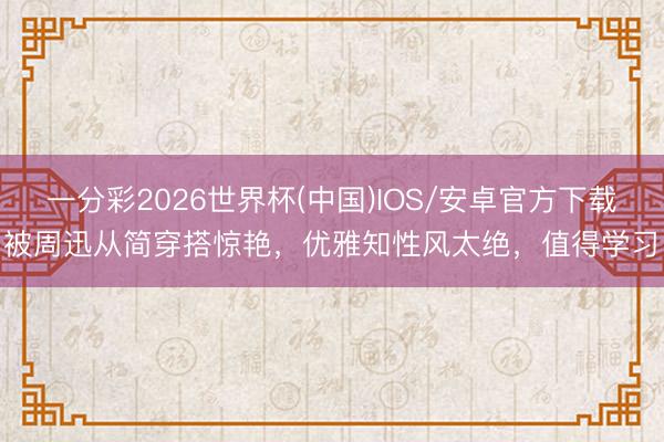 一分彩2026世界杯(中国)IOS/安卓官方下载 被周迅从简穿搭惊艳，优雅知性风太绝，值得学习！
