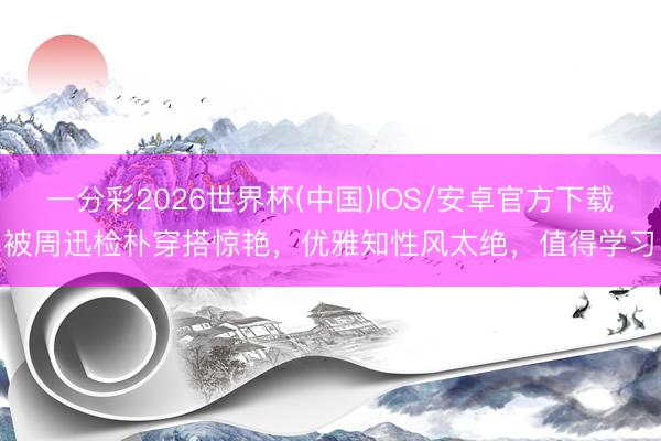 一分彩2026世界杯(中国)IOS/安卓官方下载 被周迅检朴穿搭惊艳，优雅知性风太绝，值得学习！