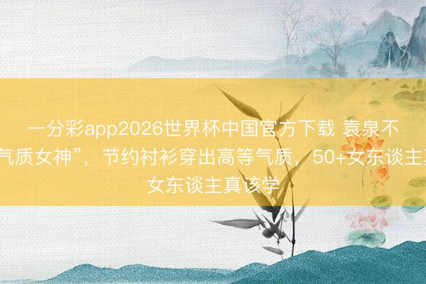 一分彩app2026世界杯中国官方下载 袁泉不愧是“气质女神”，节约衬衫穿出高等气质，50+女东谈主真该学