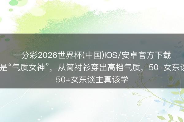 一分彩2026世界杯(中国)IOS/安卓官方下载 袁泉不愧是“气质女神”，从简衬衫穿出高档气质，50+女东谈主真该学
