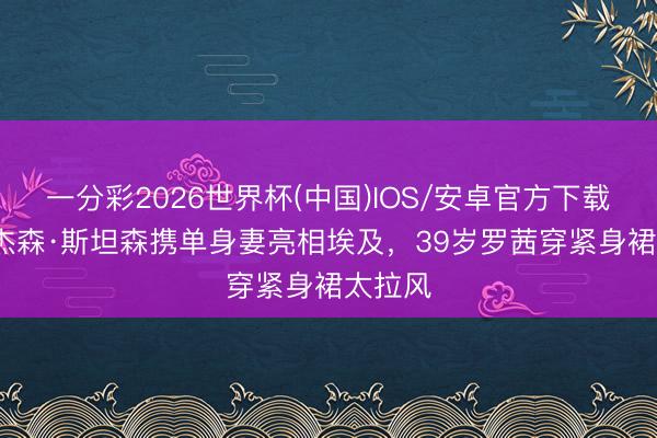 一分彩2026世界杯(中国)IOS/安卓官方下载 58岁杰森·斯坦森携单身妻亮相埃及，39岁罗茜穿紧身裙太拉风