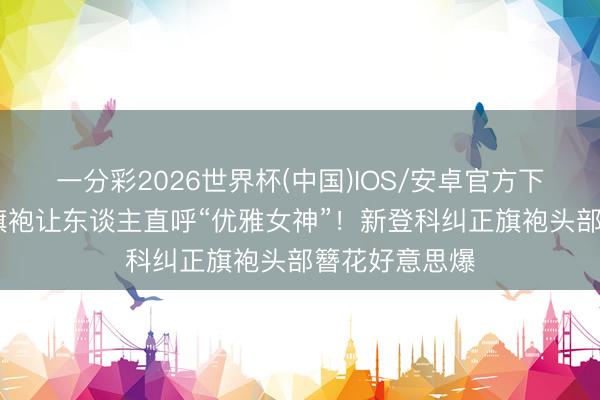 一分彩2026世界杯(中国)IOS/安卓官方下载 刘诗诗穿旗袍让东谈主直呼“优雅女神”！新登科纠正旗袍头部簪花好意思爆