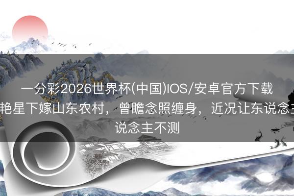 一分彩2026世界杯(中国)IOS/安卓官方下载 42岁艳星下嫁山东农村，曾瞻念照缠身，近况让东说念主不测