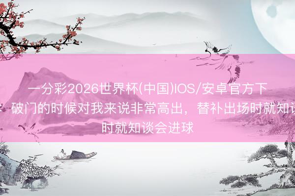一分彩2026世界杯(中国)IOS/安卓官方下载 拉林：破门的时候对我来说非常高出，替补出场时就知谈会进球