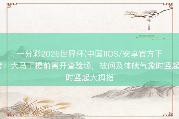 一分彩2026世界杯(中国)IOS/安卓官方下载 记者：大马丁提前离开查验场，被问及体魄气象时竖起大拇指