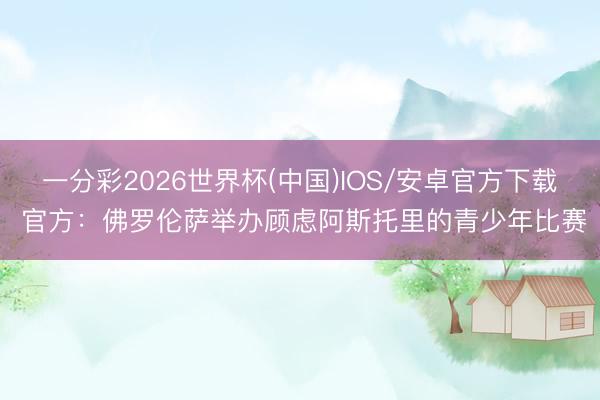 一分彩2026世界杯(中国)IOS/安卓官方下载 官方:佛罗伦萨举办顾虑阿斯托里的青少年比赛