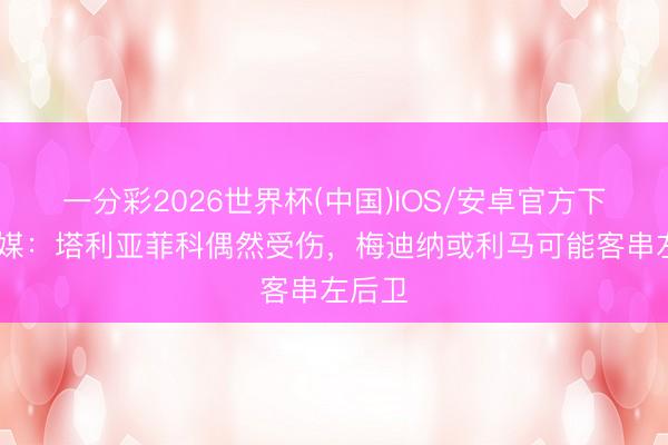 一分彩2026世界杯(中国)IOS/安卓官方下载 阿媒：塔利亚菲科偶然受伤，梅迪纳或利马可能客串左后卫