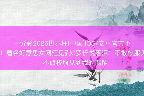 一分彩2026世界杯(中国)IOS/安卓官方下载 终身铭刻！着名好意思女网红见到C罗忻悦落泪：不敢校服见到我的偶像