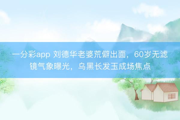 一分彩app 刘德华老婆荒僻出面，60岁无滤镜气象曝光，乌黑长发玉成场焦点