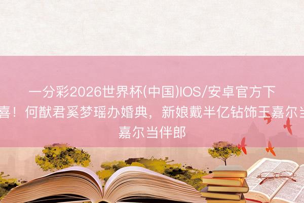 一分彩2026世界杯(中国)IOS/安卓官方下载 恭喜！何猷君奚梦瑶办婚典，新娘戴半亿钻饰王嘉尔当伴郎