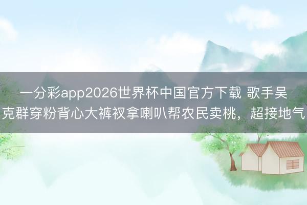 一分彩app2026世界杯中国官方下载 歌手吴克群穿粉背心大裤衩拿喇叭帮农民卖桃，超接地气