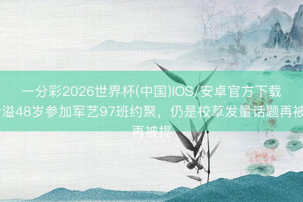 一分彩2026世界杯(中国)IOS/安卓官方下载 沙溢48岁参加军艺97班约聚,仍是校草发量话题再被提