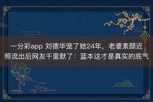 一分彩app 刘德华宠了她24年，老婆素颜近照流出后网友千里默了：蓝本这才是真实的底气