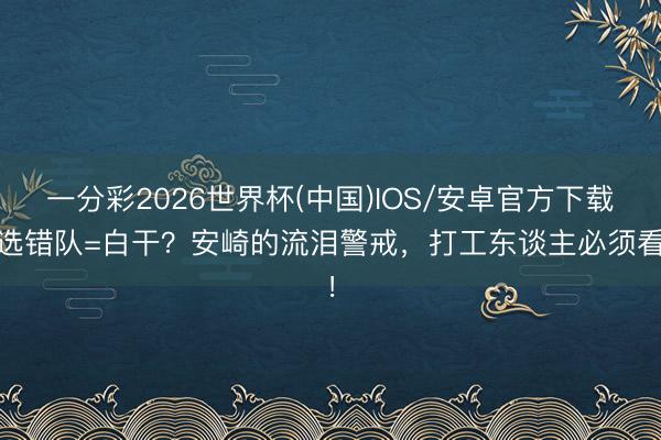 一分彩2026世界杯(中国)IOS/安卓官方下载 选错队=白干？安崎的流泪警戒，打工东谈主必须看！