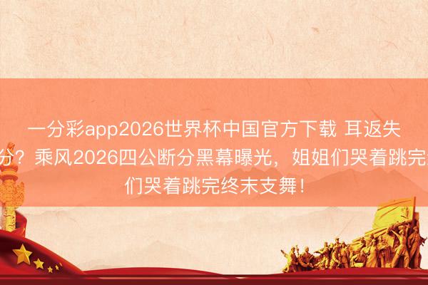 一分彩app2026世界杯中国官方下载 耳返失灵还被压分？乘风2026四公断分黑幕曝光，姐姐们哭着跳完终末支舞！