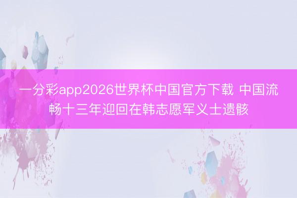 一分彩app2026世界杯中国官方下载 中国流畅十三年迎回在韩志愿军义士遗骸