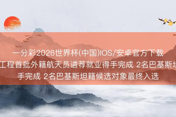 一分彩2026世界杯(中国)IOS/安卓官方下载 中国载东说念主航天工程首批外籍航天员遴荐就业得手完成 2名巴基斯坦籍候选对象最终入选