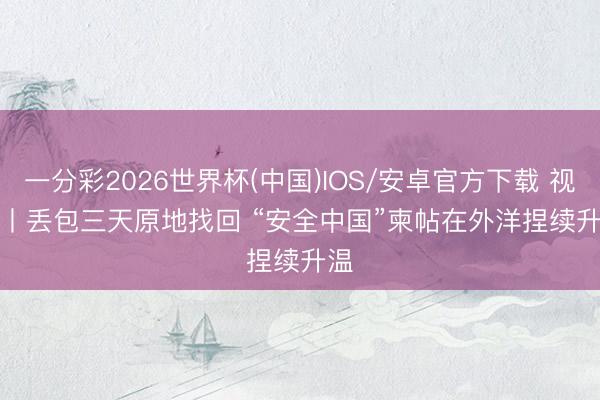 一分彩2026世界杯(中国)IOS/安卓官方下载 视频丨丢包三天原地找回 “安全中国”柬帖在外洋捏续升温